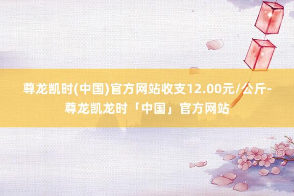 尊龙凯时(中国)官方网站收支12.00元/公斤-尊龙凯龙时「中国」官方网站