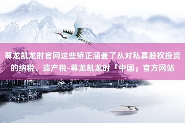 尊龙凯龙时官网这些矫正涵盖了从对私募股权投资的纳税、遗产税-尊龙凯龙时「中国」官方网站