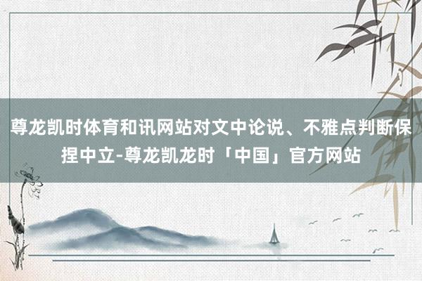 尊龙凯时体育和讯网站对文中论说、不雅点判断保捏中立-尊龙凯龙时「中国」官方网站