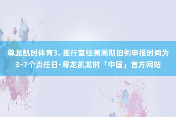 尊龙凯时体育3. 推行室检测周期旧例申报时间为3-7个责任日-尊龙凯龙时「中国」官方网站