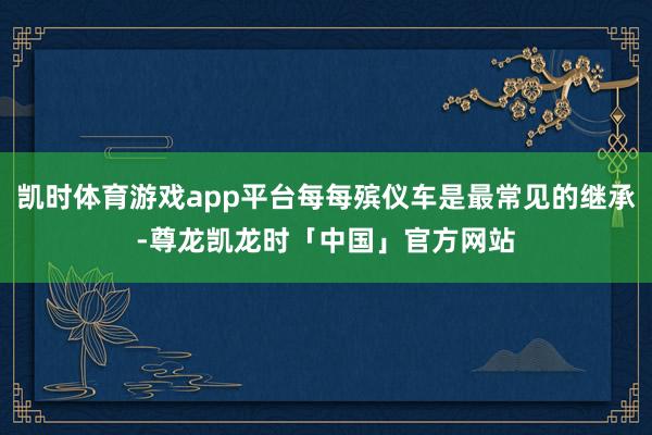 凯时体育游戏app平台每每殡仪车是最常见的继承-尊龙凯龙时「中国」官方网站