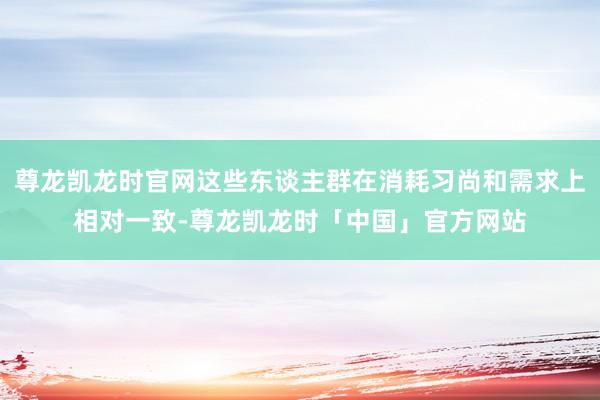 尊龙凯龙时官网这些东谈主群在消耗习尚和需求上相对一致-尊龙凯龙时「中国」官方网站