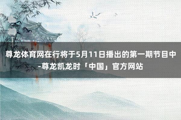 尊龙体育网在行将于5月11日播出的第一期节目中-尊龙凯龙时「中国」官方网站
