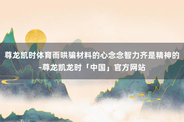 尊龙凯时体育而哄骗材料的心念念智力齐是精神的-尊龙凯龙时「中国」官方网站