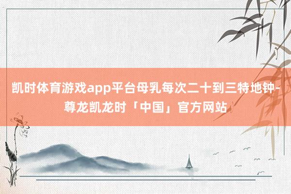 凯时体育游戏app平台母乳每次二十到三特地钟-尊龙凯龙时「中国」官方网站