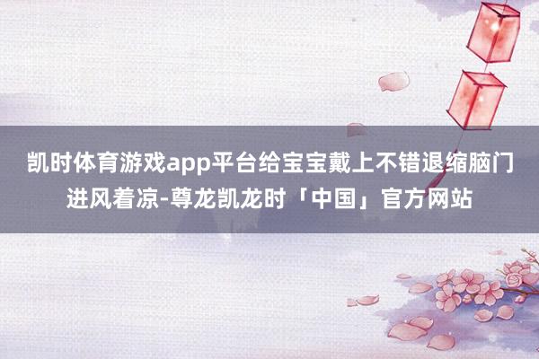 凯时体育游戏app平台给宝宝戴上不错退缩脑门进风着凉-尊龙凯龙时「中国」官方网站