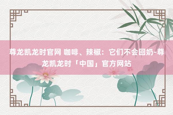 尊龙凯龙时官网 咖啡、辣椒：它们不会回奶-尊龙凯龙时「中国」官方网站
