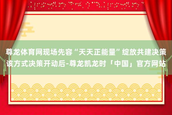 尊龙体育网现场先容“天天正能量”绽放共建决策该方式决策开动后-尊龙凯龙时「中国」官方网站