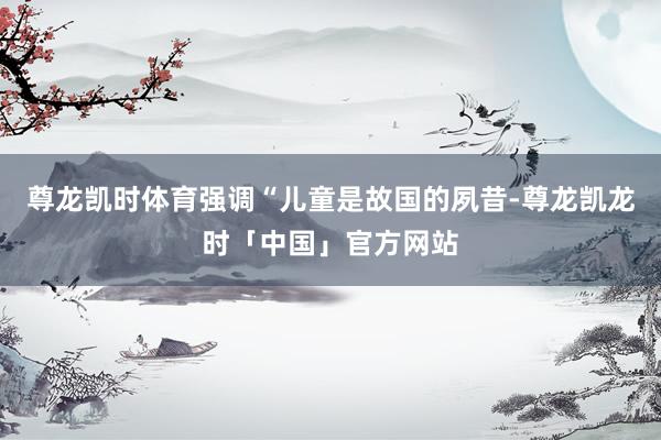 尊龙凯时体育强调“儿童是故国的夙昔-尊龙凯龙时「中国」官方网站