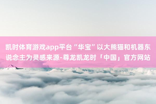 凯时体育游戏app平台“华宝”以大熊猫和机器东说念主为灵感来源-尊龙凯龙时「中国」官方网站