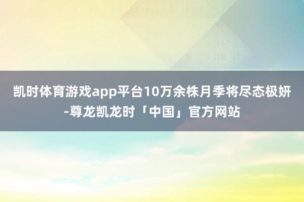 凯时体育游戏app平台10万余株月季将尽态极妍-尊龙凯龙时「中国」官方网站