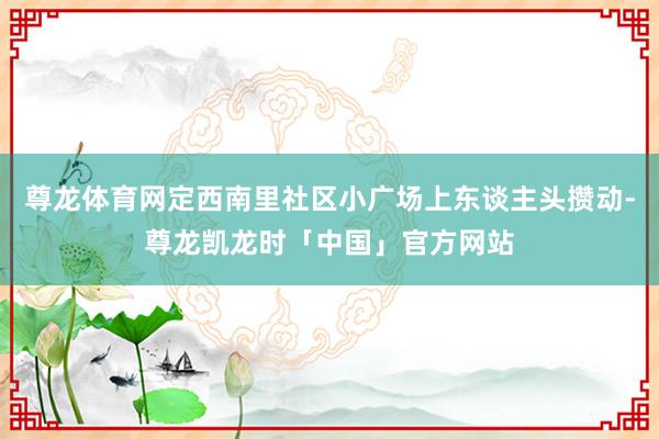 尊龙体育网定西南里社区小广场上东谈主头攒动-尊龙凯龙时「中国」官方网站