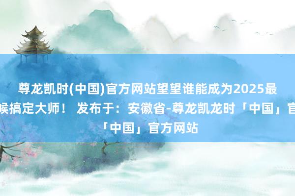 尊龙凯时(中国)官方网站望望谁能成为2025最养生时候搞定大师！ 发布于：安徽省-尊龙凯龙时「中国」官方网站
