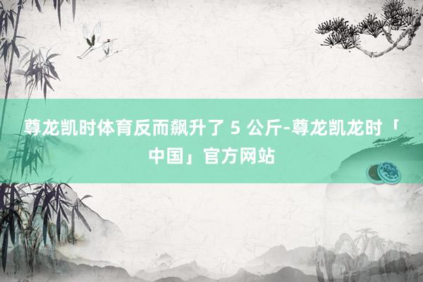 尊龙凯时体育反而飙升了 5 公斤-尊龙凯龙时「中国」官方网站