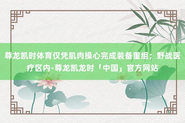 尊龙凯时体育仅凭肌肉操心完成装备重组；野战医疗区内-尊龙凯龙时「中国」官方网站