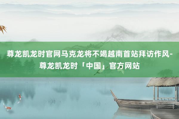 尊龙凯龙时官网马克龙将不竭越南首站拜访作风-尊龙凯龙时「中国」官方网站