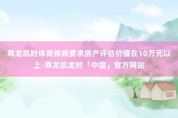 尊龙凯时体育频频要求房产评估价值在10万元以上-尊龙凯龙时「中国」官方网站