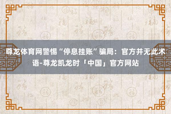 尊龙体育网警惕“停息挂账”骗局：官方并无此术语-尊龙凯龙时「中国」官方网站