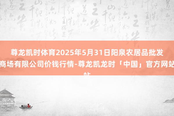 尊龙凯时体育2025年5月31日阳泉农居品批发商场有限公司价钱行情-尊龙凯龙时「中国」官方网站
