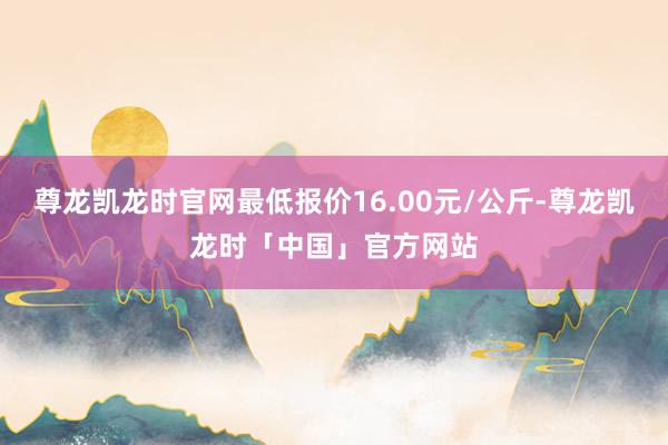 尊龙凯龙时官网最低报价16.00元/公斤-尊龙凯龙时「中国」官方网站