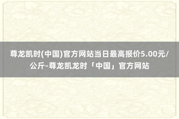 尊龙凯时(中国)官方网站当日最高报价5.00元/公斤-尊龙凯龙时「中国」官方网站