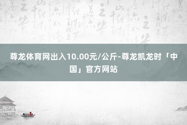 尊龙体育网出入10.00元/公斤-尊龙凯龙时「中国」官方网站