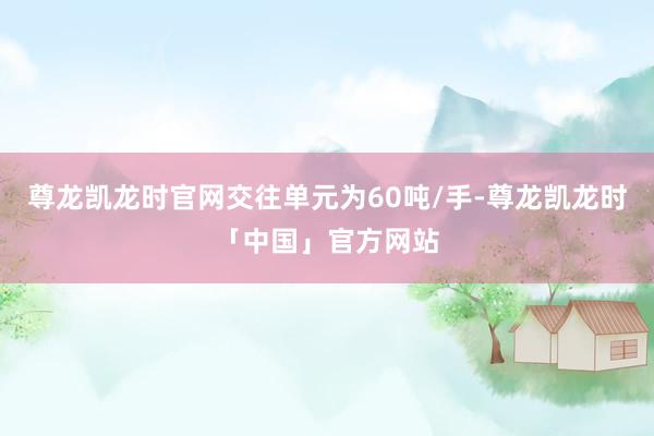 尊龙凯龙时官网交往单元为60吨/手-尊龙凯龙时「中国」官方网站