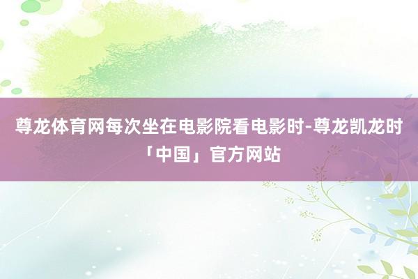 尊龙体育网每次坐在电影院看电影时-尊龙凯龙时「中国」官方网站