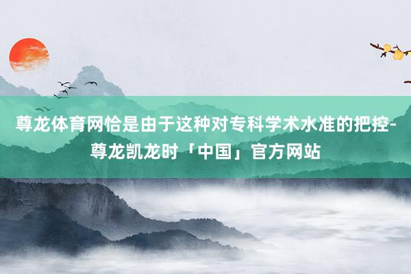 尊龙体育网恰是由于这种对专科学术水准的把控-尊龙凯龙时「中国」官方网站