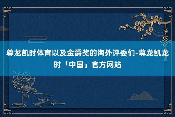 尊龙凯时体育以及金爵奖的海外评委们-尊龙凯龙时「中国」官方网站
