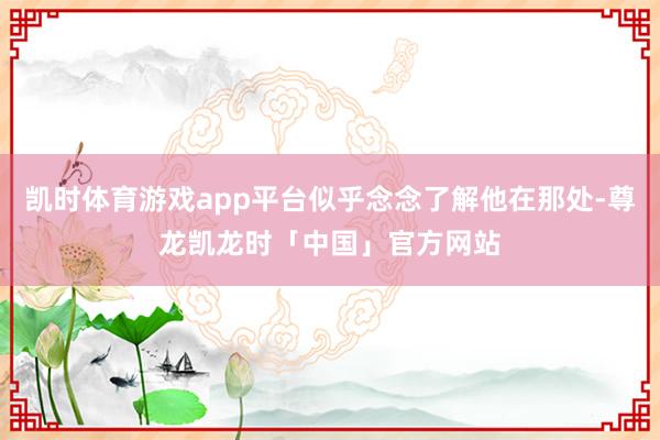 凯时体育游戏app平台似乎念念了解他在那处-尊龙凯龙时「中国」官方网站