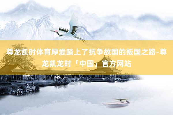 尊龙凯时体育厚爱踏上了抗争故国的叛国之路-尊龙凯龙时「中国」官方网站