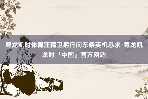 尊龙凯时体育汪精卫躬行向东条英机恳求-尊龙凯龙时「中国」官方网站