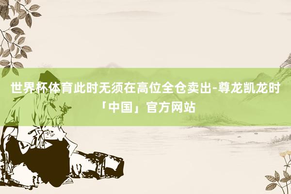 世界杯体育此时无须在高位全仓卖出-尊龙凯龙时「中国」官方网站