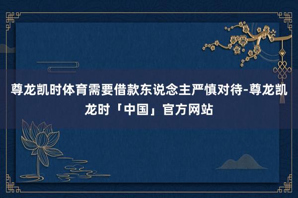 尊龙凯时体育需要借款东说念主严慎对待-尊龙凯龙时「中国」官方网站