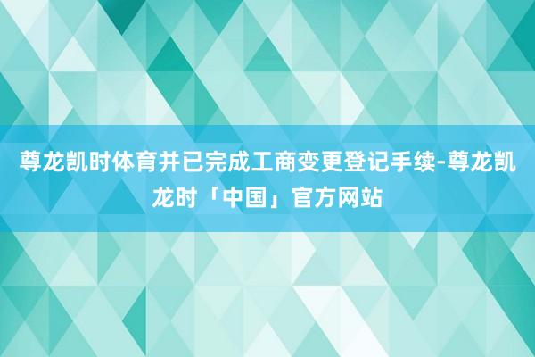 尊龙凯时体育并已完成工商变更登记手续-尊龙凯龙时「中国」官方网站