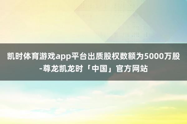 凯时体育游戏app平台出质股权数额为5000万股-尊龙凯龙时「中国」官方网站