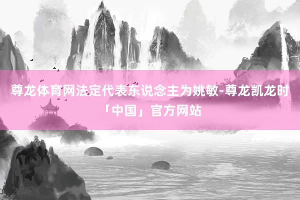 尊龙体育网法定代表东说念主为姚敏-尊龙凯龙时「中国」官方网站