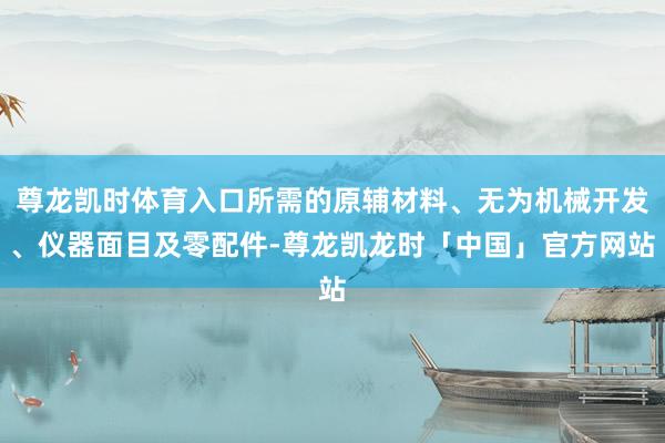 尊龙凯时体育入口所需的原辅材料、无为机械开发、仪器面目及零配件-尊龙凯龙时「中国」官方网站