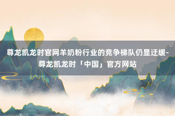 尊龙凯龙时官网羊奶粉行业的竞争梯队仍显迂缓-尊龙凯龙时「中国」官方网站
