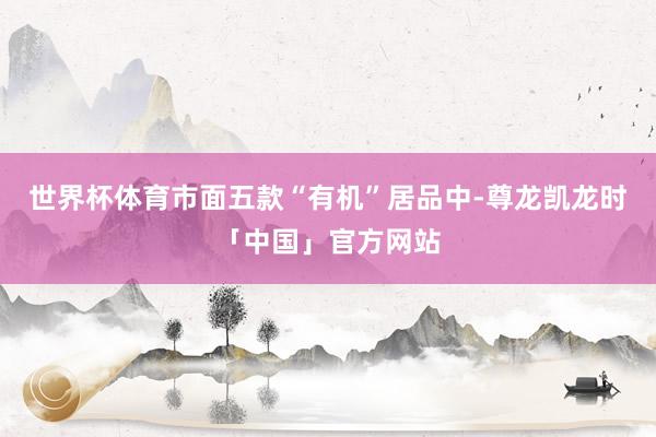 世界杯体育市面五款“有机”居品中-尊龙凯龙时「中国」官方网站
