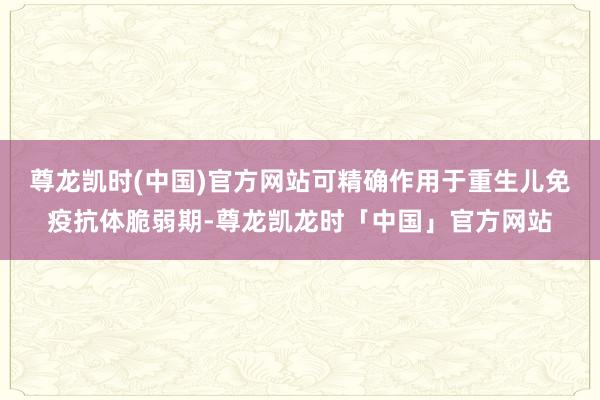 尊龙凯时(中国)官方网站可精确作用于重生儿免疫抗体脆弱期-尊龙凯龙时「中国」官方网站