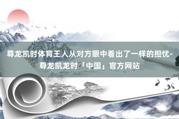 尊龙凯时体育王人从对方眼中看出了一样的担忧-尊龙凯龙时「中国」官方网站