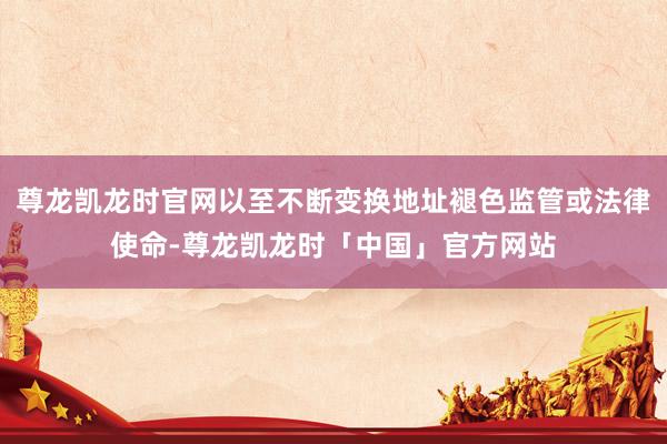 尊龙凯龙时官网以至不断变换地址褪色监管或法律使命-尊龙凯龙时「中国」官方网站