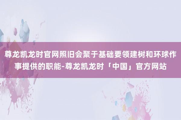 尊龙凯龙时官网照旧会聚于基础要领建树和环球作事提供的职能-尊龙凯龙时「中国」官方网站