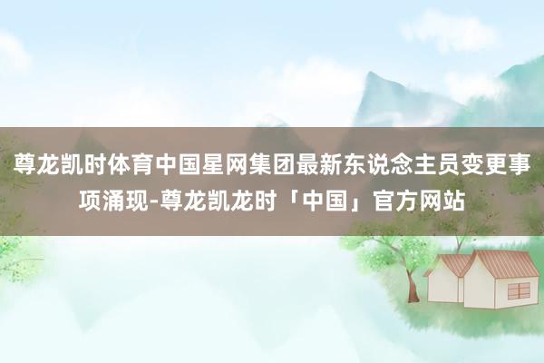 尊龙凯时体育中国星网集团最新东说念主员变更事项涌现-尊龙凯龙时「中国」官方网站