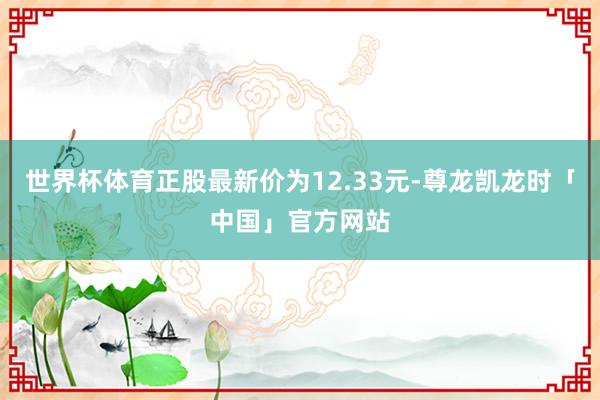 世界杯体育正股最新价为12.33元-尊龙凯龙时「中国」官方网站