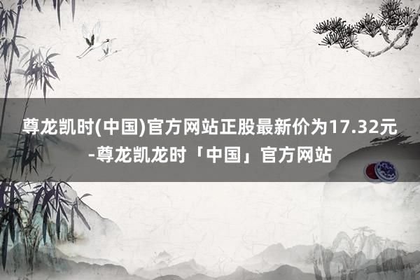尊龙凯时(中国)官方网站正股最新价为17.32元-尊龙凯龙时「中国」官方网站
