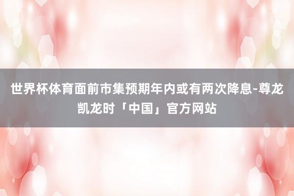 世界杯体育面前市集预期年内或有两次降息-尊龙凯龙时「中国」官方网站