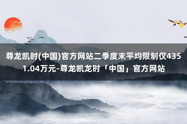 尊龙凯时(中国)官方网站二季度末平均限制仅4351.04万元-尊龙凯龙时「中国」官方网站
